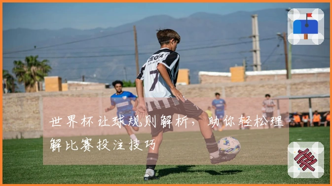 世界杯让球规则解析，助你轻松理解比赛投注技巧