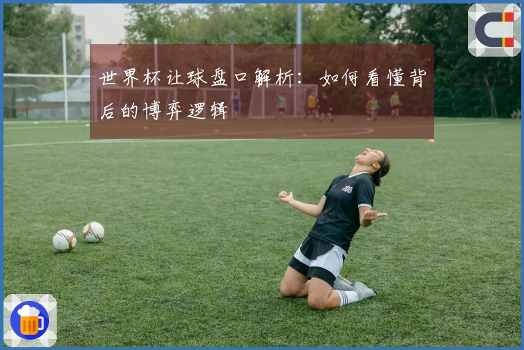 世界杯让球盘口解析：如何看懂背后的博弈逻辑